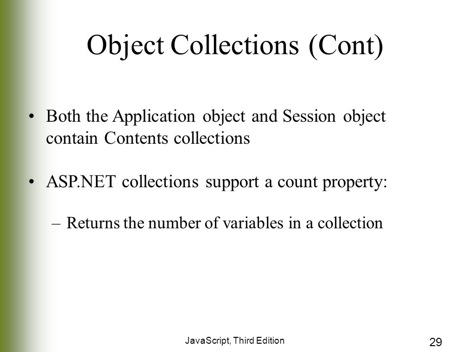 JavaScript, Third Edition 29 Object Collections (Cont) Both the Application object and Session object contain Contents collections ASP.NET collections support a count property: –Returns the number of variables in a collection