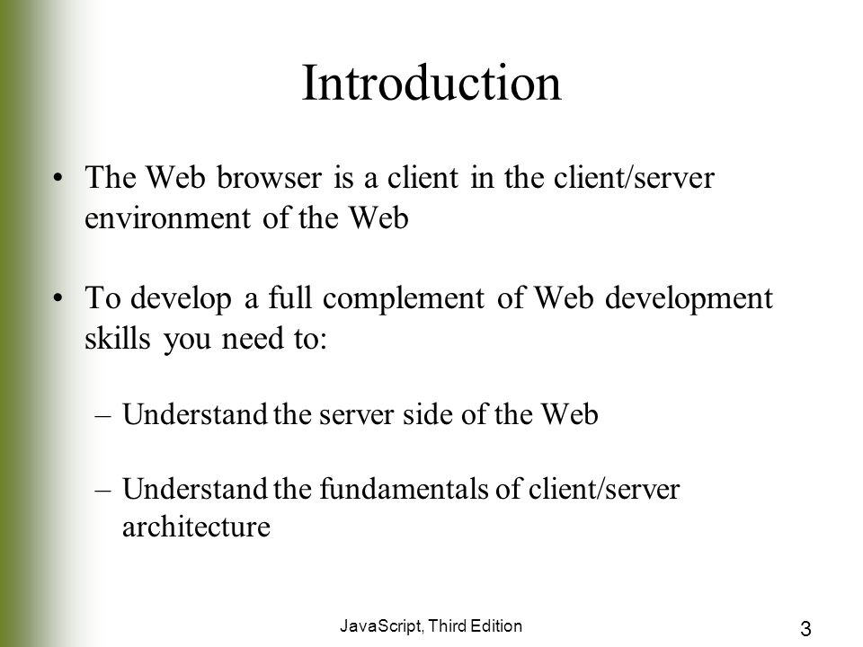 JavaScript, Third Edition 3 Introduction The Web browser is a client in the client/server environment of the Web To develop a full complement of Web development skills you need to: –Understand the server side of the Web –Understand the fundamentals of client/server architecture