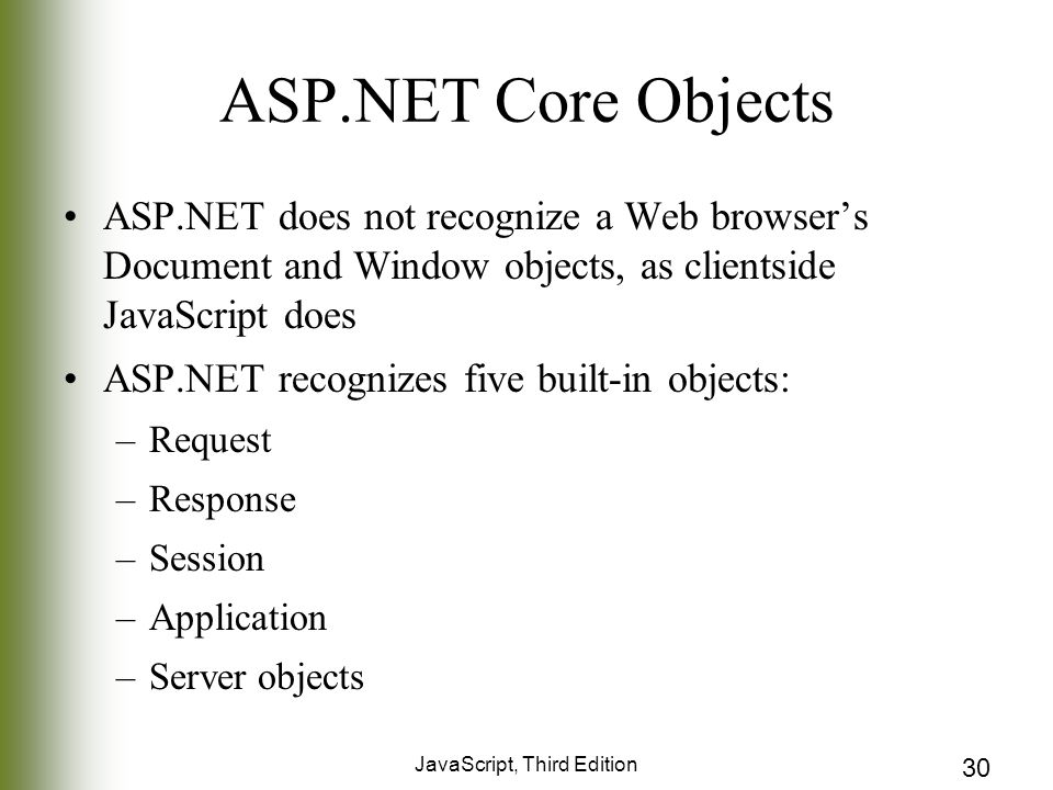 JavaScript, Third Edition 30 ASP.NET Core Objects ASP.NET does not recognize a Web browser’s Document and Window objects, as clientside JavaScript does ASP.NET recognizes five built-in objects: –Request –Response –Session –Application –Server objects