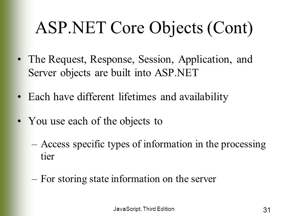 JavaScript, Third Edition 31 ASP.NET Core Objects (Cont) The Request, Response, Session, Application, and Server objects are built into ASP.NET Each have different lifetimes and availability You use each of the objects to –Access specific types of information in the processing tier –For storing state information on the server