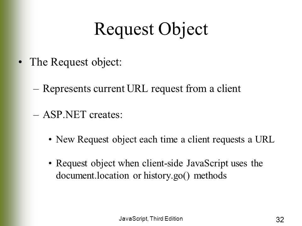 JavaScript, Third Edition 32 Request Object The Request object: –Represents current URL request from a client –ASP.NET creates: New Request object each time a client requests a URL Request object when client-side JavaScript uses the document.location or history.go() methods