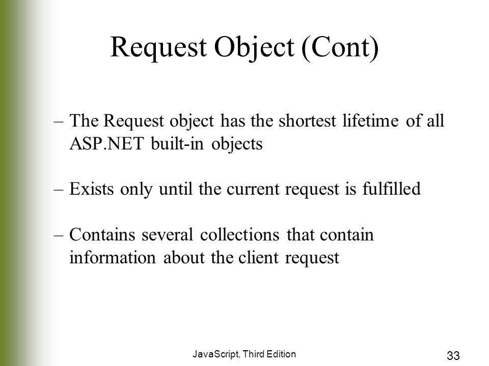 JavaScript, Third Edition 33 Request Object (Cont) –The Request object has the shortest lifetime of all ASP.NET built-in objects –Exists only until the current request is fulfilled –Contains several collections that contain information about the client request