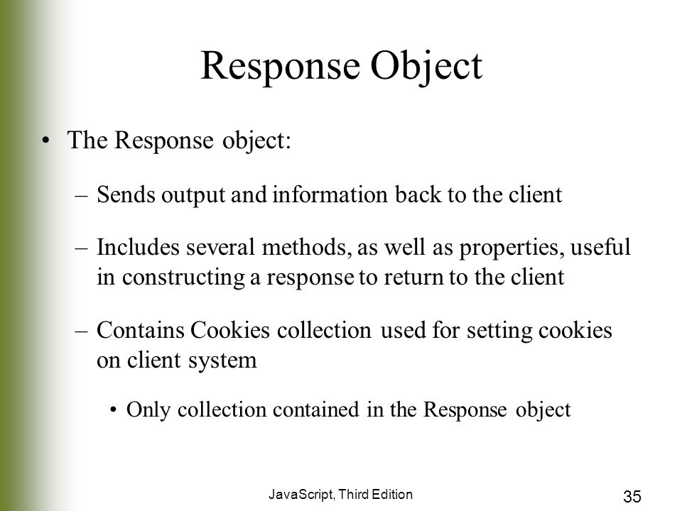 JavaScript, Third Edition 35 Response Object The Response object: –Sends output and information back to the client –Includes several methods, as well as properties, useful in constructing a response to return to the client –Contains Cookies collection used for setting cookies on client system Only collection contained in the Response object