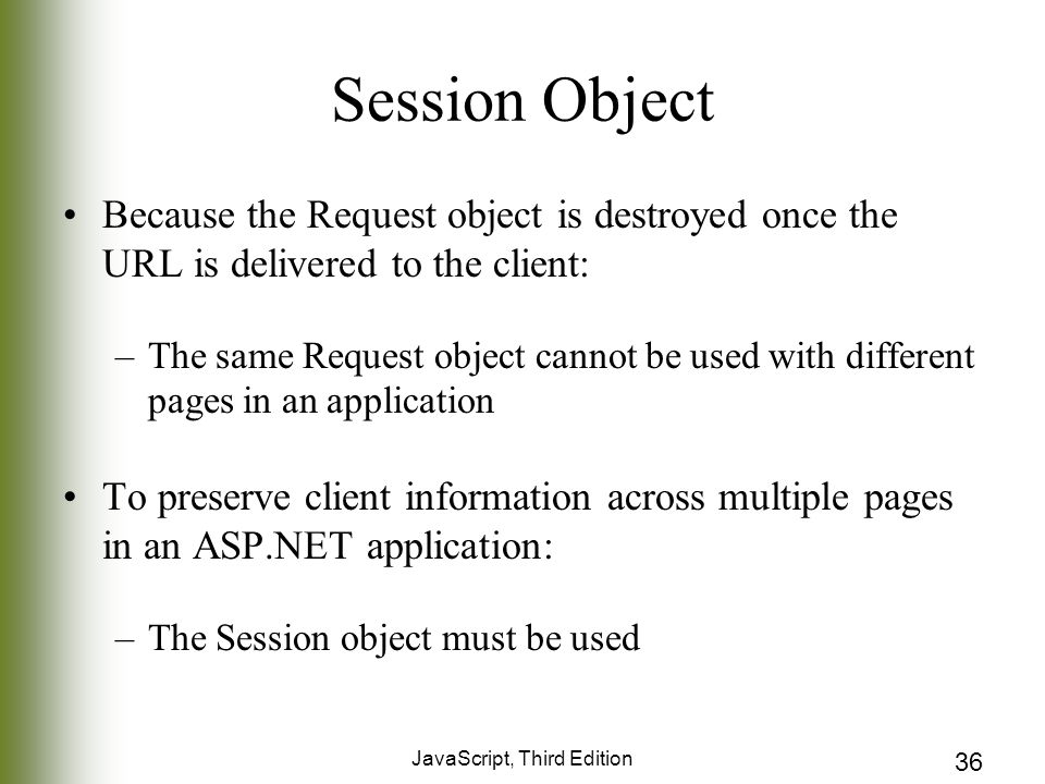 JavaScript, Third Edition 36 Session Object Because the Request object is destroyed once the URL is delivered to the client: –The same Request object cannot be used with different pages in an application To preserve client information across multiple pages in an ASP.NET application: –The Session object must be used