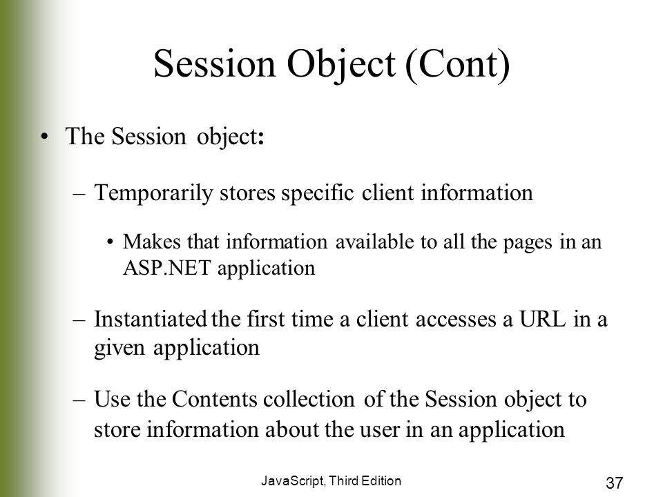 JavaScript, Third Edition 37 Session Object (Cont) The Session object: –Temporarily stores specific client information Makes that information available to all the pages in an ASP.NET application –Instantiated the first time a client accesses a URL in a given application –Use the Contents collection of the Session object to store information about the user in an application