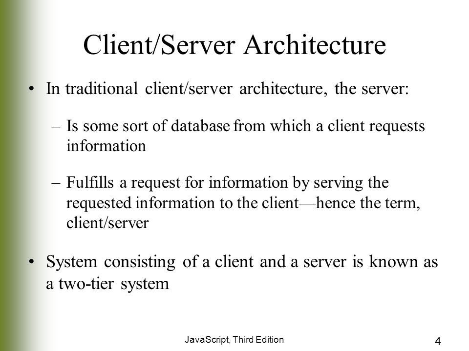 JavaScript, Third Edition 4 Client/Server Architecture In traditional client/server architecture, the server: –Is some sort of database from which a client requests information –Fulfills a request for information by serving the requested information to the client—hence the term, client/server System consisting of a client and a server is known as a two-tier system