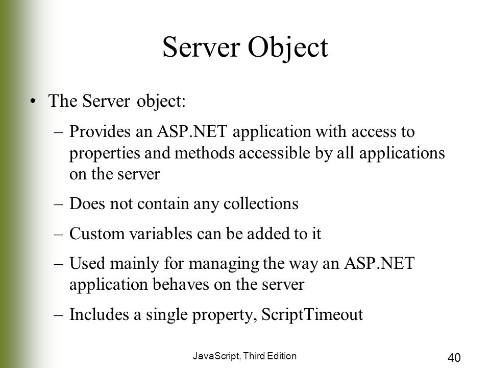 JavaScript, Third Edition 40 Server Object The Server object: –Provides an ASP.NET application with access to properties and methods accessible by all applications on the server –Does not contain any collections –Custom variables can be added to it –Used mainly for managing the way an ASP.NET application behaves on the server –Includes a single property, ScriptTimeout
