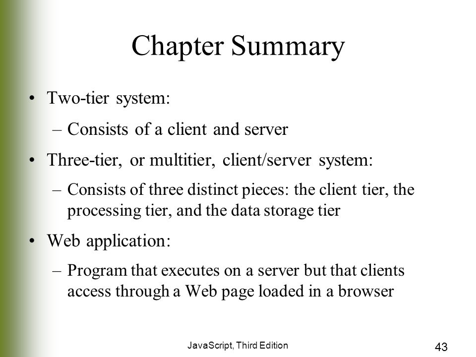 JavaScript, Third Edition 43 Chapter Summary Two-tier system: –Consists of a client and server Three-tier, or multitier, client/server system: –Consists of three distinct pieces: the client tier, the processing tier, and the data storage tier Web application: –Program that executes on a server but that clients access through a Web page loaded in a browser