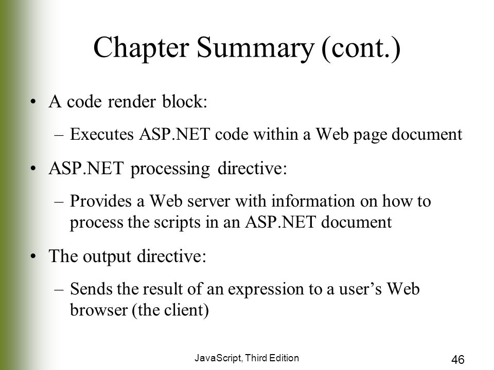 JavaScript, Third Edition 46 Chapter Summary (cont.) A code render block: –Executes ASP.NET code within a Web page document ASP.NET processing directive: –Provides a Web server with information on how to process the scripts in an ASP.NET document The output directive: –Sends the result of an expression to a user’s Web browser (the client)