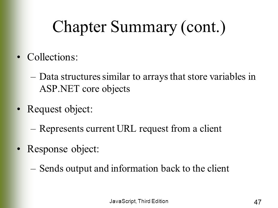 JavaScript, Third Edition 47 Chapter Summary (cont.) Collections: –Data structures similar to arrays that store variables in ASP.NET core objects Request object: –Represents current URL request from a client Response object: –Sends output and information back to the client