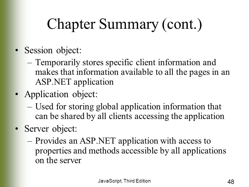 JavaScript, Third Edition 48 Chapter Summary (cont.) Session object: –Temporarily stores specific client information and makes that information available to all the pages in an ASP.NET application Application object: –Used for storing global application information that can be shared by all clients accessing the application Server object: –Provides an ASP.NET application with access to properties and methods accessible by all applications on the server