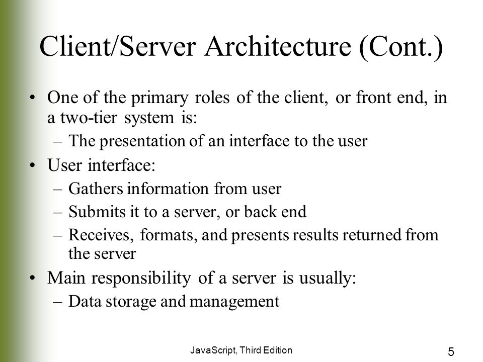 JavaScript, Third Edition 5 Client/Server Architecture (Cont.) One of the primary roles of the client, or front end, in a two-tier system is: –The presentation of an interface to the user User interface: –Gathers information from user –Submits it to a server, or back end –Receives, formats, and presents results returned from the server Main responsibility of a server is usually: –Data storage and management