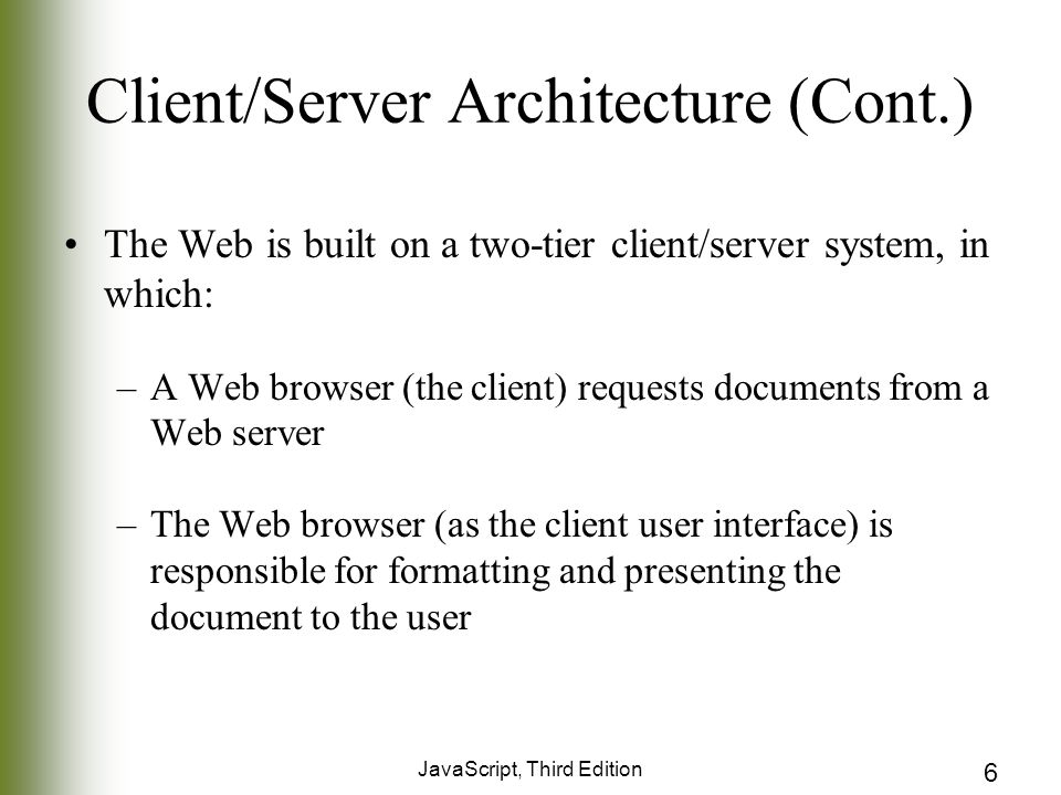 JavaScript, Third Edition 6 Client/Server Architecture (Cont.) The Web is built on a two-tier client/server system, in which: –A Web browser (the client) requests documents from a Web server –The Web browser (as the client user interface) is responsible for formatting and presenting the document to the user