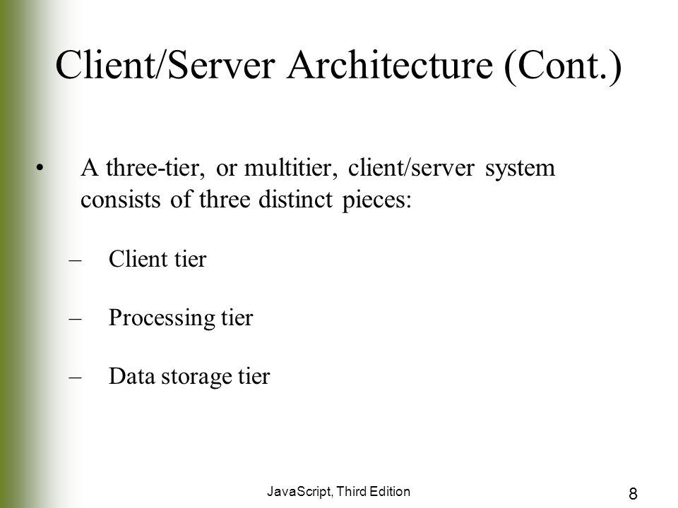 JavaScript, Third Edition 8 Client/Server Architecture (Cont.) A three-tier, or multitier, client/server system consists of three distinct pieces: –Client tier –Processing tier –Data storage tier
