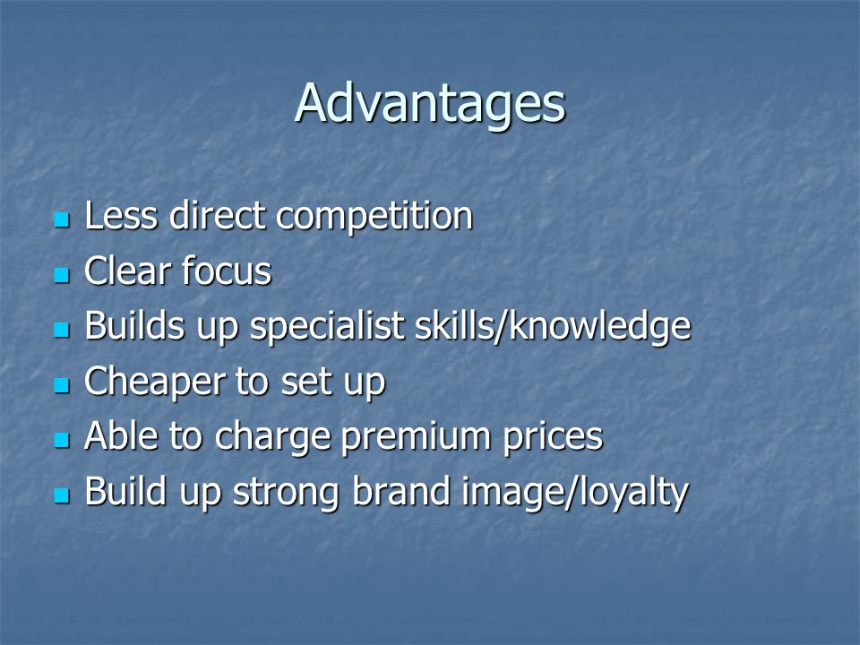 Advantages Less direct competition Less direct competition Clear focus Clear focus Builds up specialist skills/knowledge Builds up specialist skills/knowledge Cheaper to set up Cheaper to set up Able to charge premium prices Able to charge premium prices Build up strong brand image/loyalty Build up strong brand image/loyalty