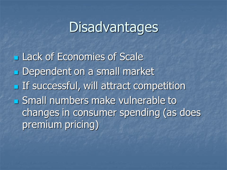 Disadvantages Lack of Economies of Scale Lack of Economies of Scale Dependent on a small market Dependent on a small market If successful, will attract competition If successful, will attract competition Small numbers make vulnerable to changes in consumer spending (as does premium pricing) Small numbers make vulnerable to changes in consumer spending (as does premium pricing)