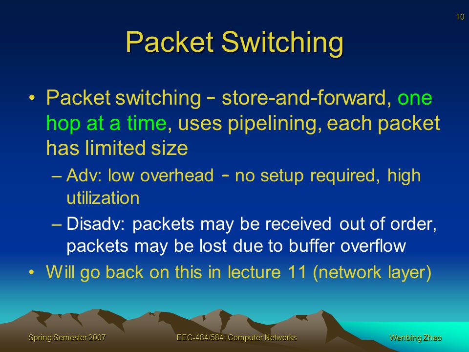 10 Spring Semester 2007EEC-484/584: Computer NetworksWenbing Zhao Packet Switching Packet switching – store-and-forward, one hop at a time, uses pipelining, each packet has limited size –Adv: low overhead – no setup required, high utilization –Disadv: packets may be received out of order, packets may be lost due to buffer overflow Will go back on this in lecture 11 (network layer)