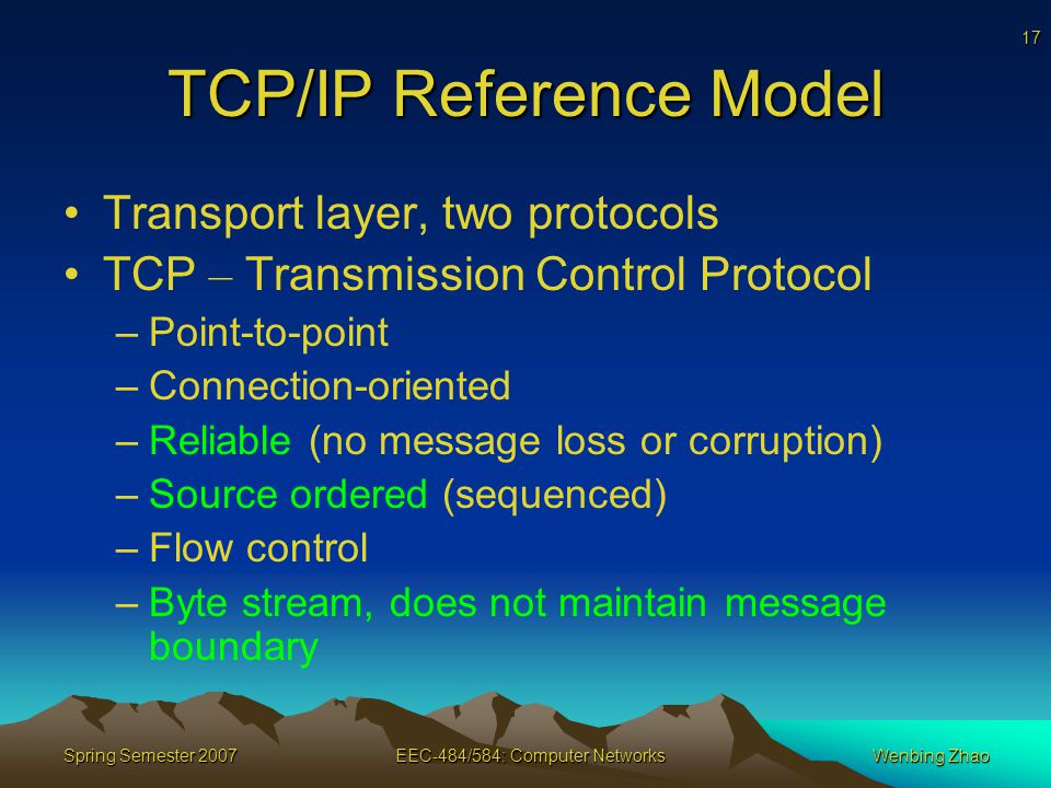 17 Spring Semester 2007EEC-484/584: Computer NetworksWenbing Zhao TCP/IP Reference Model Transport layer, two protocols TCP – Transmission Control Protocol –Point-to-point –Connection-oriented –Reliable (no message loss or corruption) –Source ordered (sequenced) –Flow control –Byte stream, does not maintain message boundary