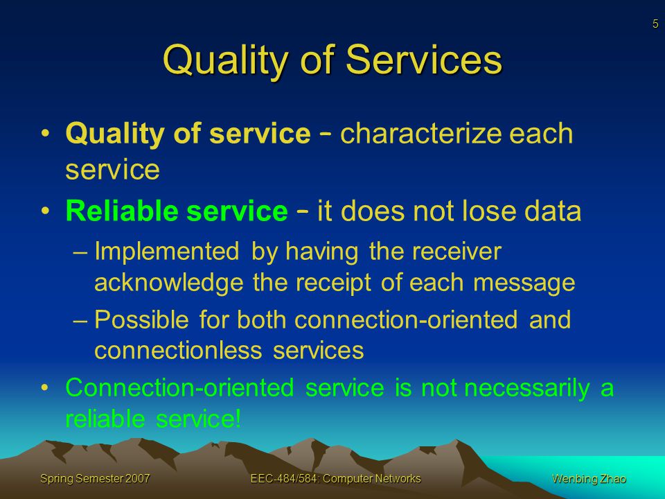 5 Spring Semester 2007EEC-484/584: Computer NetworksWenbing Zhao Quality of Services Quality of service – characterize each service Reliable service – it does not lose data –Implemented by having the receiver acknowledge the receipt of each message –Possible for both connection-oriented and connectionless services Connection-oriented service is not necessarily a reliable service!