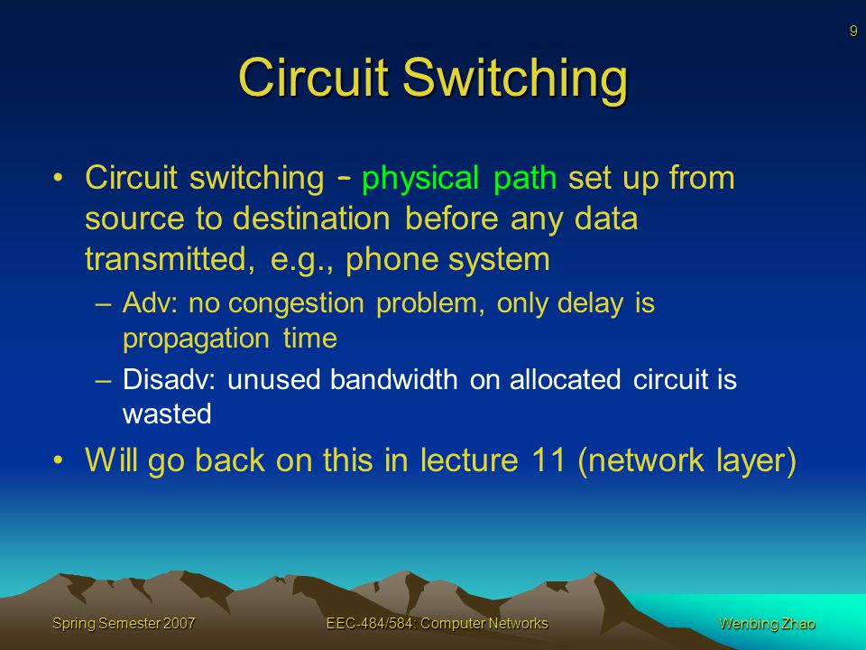 9 Spring Semester 2007EEC-484/584: Computer NetworksWenbing Zhao Circuit Switching Circuit switching – physical path set up from source to destination before any data transmitted, e.g., phone system –Adv: no congestion problem, only delay is propagation time –Disadv: unused bandwidth on allocated circuit is wasted Will go back on this in lecture 11 (network layer)