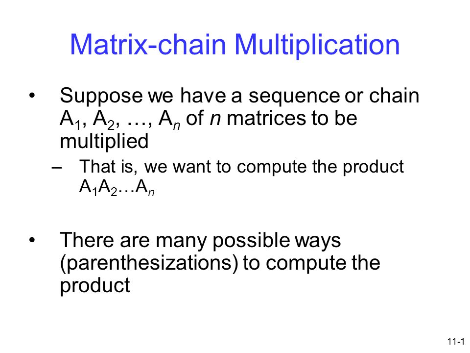 11-1 Matrix-chain Multiplication Suppose we have a sequence or chain A 1, A 2, …, A n of n matrices to be multiplied –That is, we want to compute the product A 1 A 2 …A n There are many possible ways (parenthesizations) to compute the product