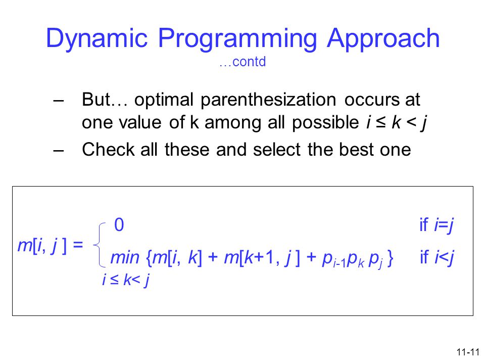 11-11 Dynamic Programming Approach …contd –But … optimal parenthesization occurs at one value of k among all possible i ≤ k < j –Check all these and select the best one m[i, j ] = 0 if i=j min {m[i, k] + m[k+1, j ] + p i-1 p k p j } if i<j i ≤ k< j