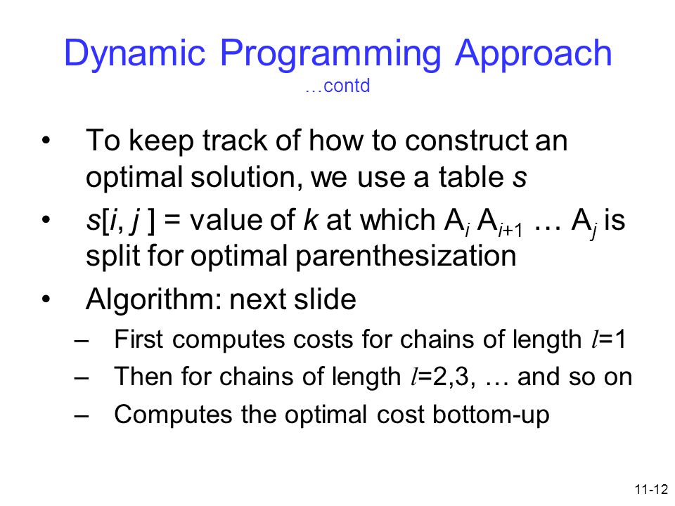 11-12 Dynamic Programming Approach …contd To keep track of how to construct an optimal solution, we use a table s s[i, j ] = value of k at which A i A i+1 … A j is split for optimal parenthesization Algorithm: next slide –First computes costs for chains of length l =1 –Then for chains of length l =2,3, … and so on –Computes the optimal cost bottom-up