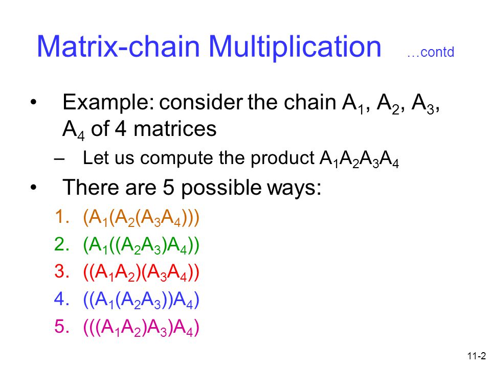 11-2 Matrix-chain Multiplication …contd Example: consider the chain A 1, A 2, A 3, A 4 of 4 matrices –Let us compute the product A 1 A 2 A 3 A 4 There are 5 possible ways: 1.(A 1 (A 2 (A 3 A 4 ))) 2.(A 1 ((A 2 A 3 )A 4 )) 3.((A 1 A 2 )(A 3 A 4 )) 4.((A 1 (A 2 A 3 ))A 4 ) 5.(((A 1 A 2 )A 3 )A 4 )
