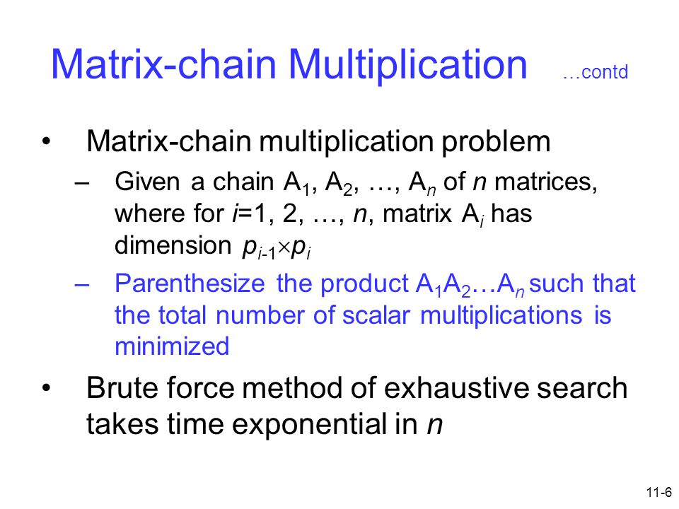 11-6 Matrix-chain Multiplication …contd Matrix-chain multiplication problem –Given a chain A 1, A 2, …, A n of n matrices, where for i=1, 2, …, n, matrix A i has dimension p i-1  p i –Parenthesize the product A 1 A 2 …A n such that the total number of scalar multiplications is minimized Brute force method of exhaustive search takes time exponential in n