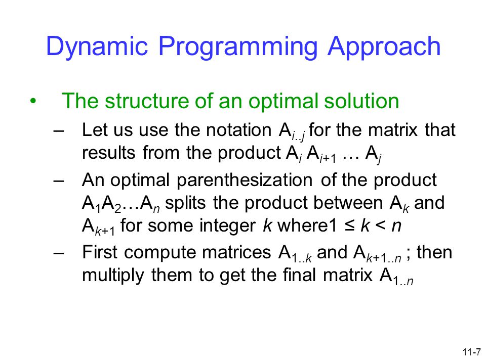 11-7 Dynamic Programming Approach The structure of an optimal solution –Let us use the notation A i..j for the matrix that results from the product A i A i+1 … A j –An optimal parenthesization of the product A 1 A 2 …A n splits the product between A k and A k+1 for some integer k where1 ≤ k < n –First compute matrices A 1..k and A k+1..n ; then multiply them to get the final matrix A 1..n