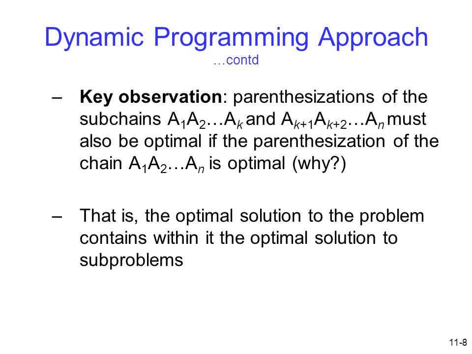 11-8 Dynamic Programming Approach …contd –Key observation: parenthesizations of the subchains A 1 A 2 …A k and A k+1 A k+2 …A n must also be optimal if the parenthesization of the chain A 1 A 2 …A n is optimal (why ) –That is, the optimal solution to the problem contains within it the optimal solution to subproblems