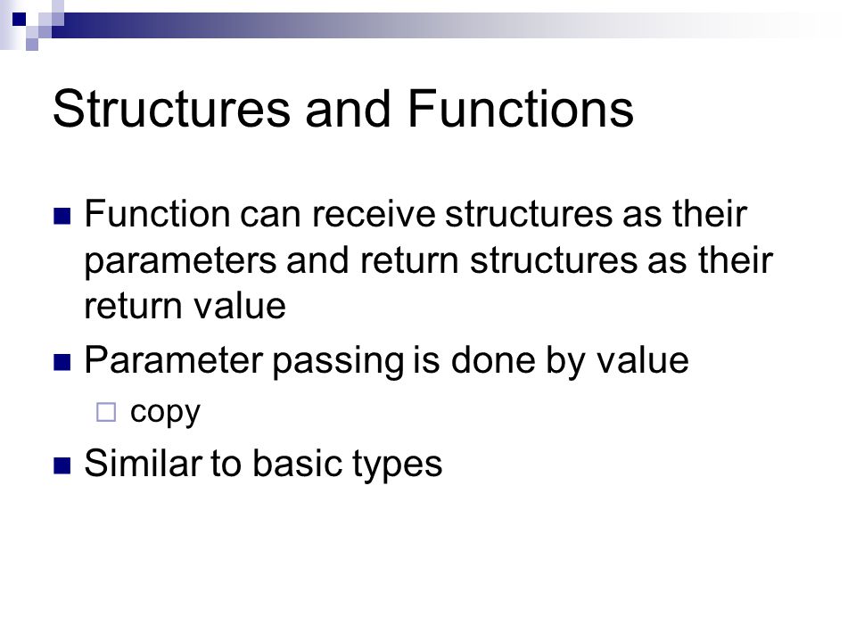 Structures and Functions Function can receive structures as their parameters and return structures as their return value Parameter passing is done by value  copy Similar to basic types