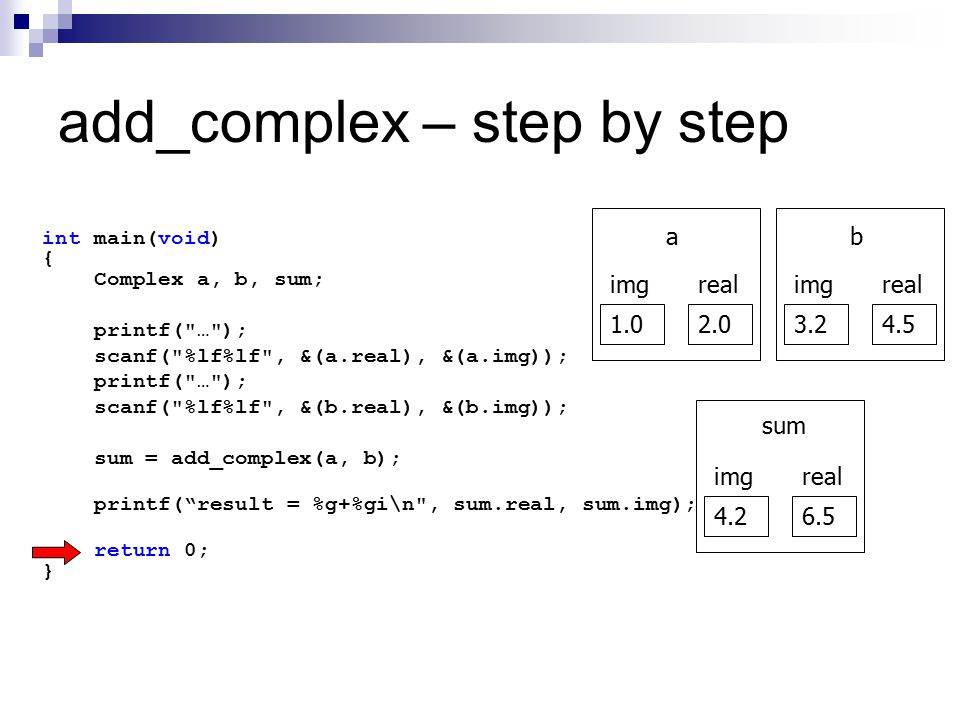 add_complex – step by step int main(void) { Complex a, b, sum; printf( … ); scanf( %lf%lf , &(a.real), &(a.img)); printf( … ); scanf( %lf%lf , &(b.real), &(b.img)); sum = add_complex(a, b); printf( result = %g+%gi\n , sum.real, sum.img); return 0; } realimg a realimg b realimg sum