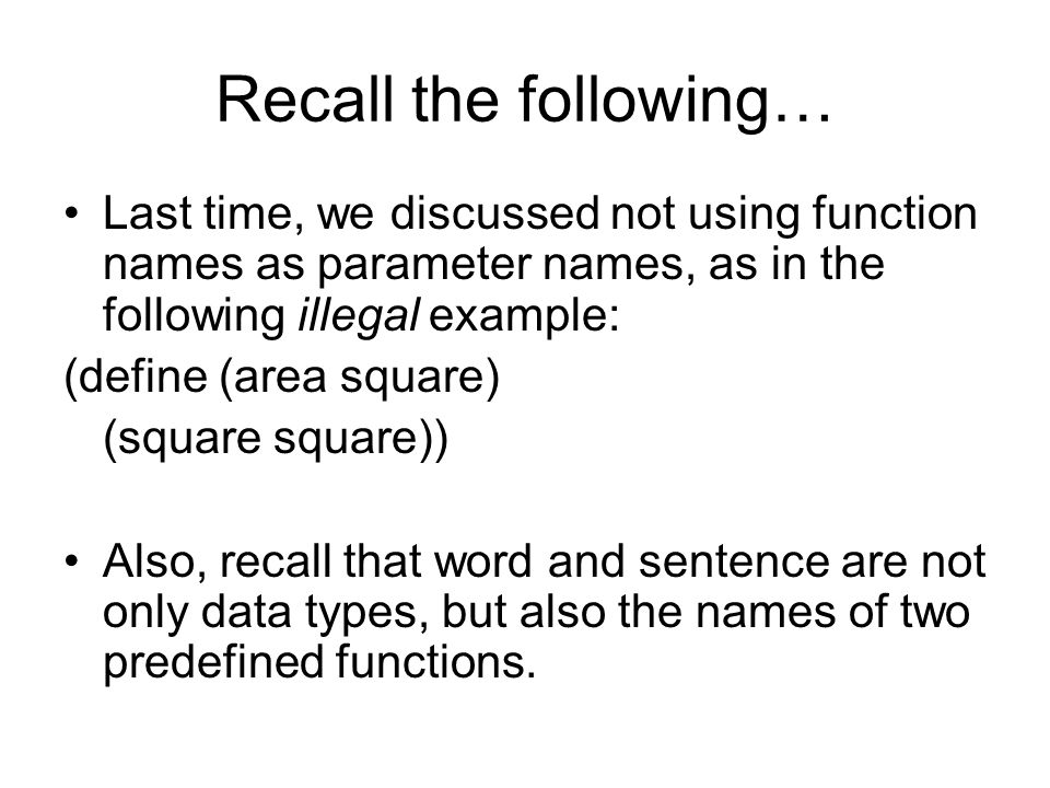 Recall the following… Last time, we discussed not using function names as parameter names, as in the following illegal example: (define (area square) (square square)) Also, recall that word and sentence are not only data types, but also the names of two predefined functions.