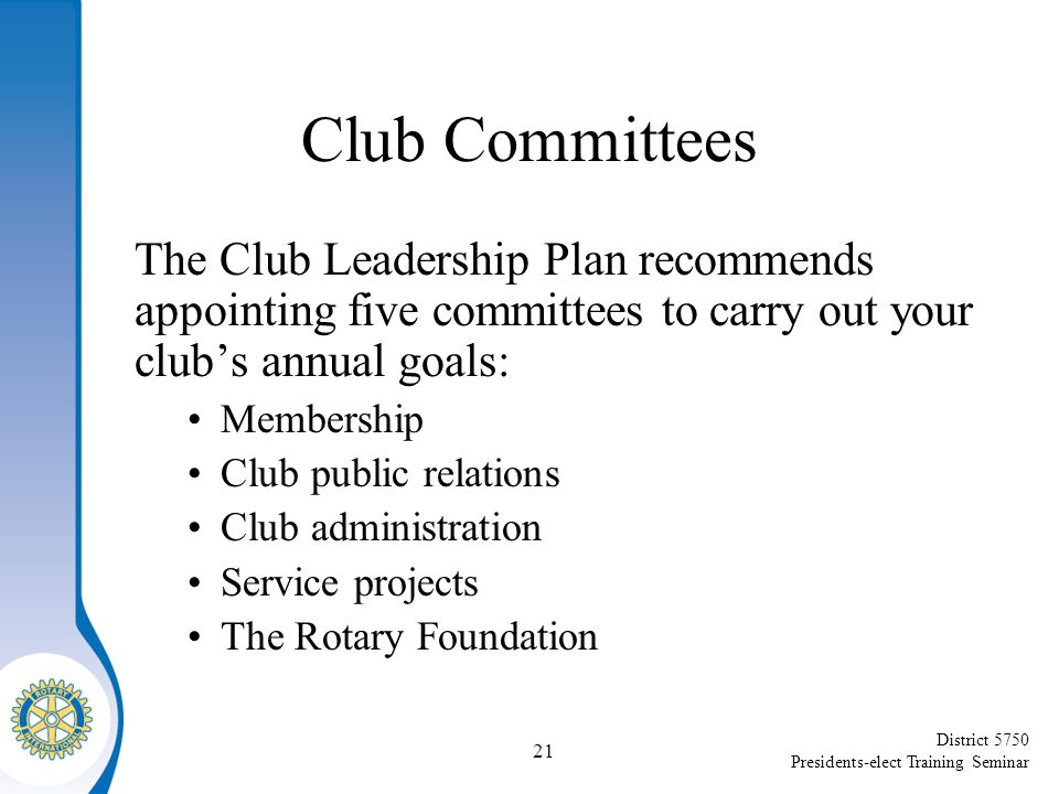 District 5750 Presidents-elect Training Seminar Club Committees The Club Leadership Plan recommends appointing five committees to carry out your club’s annual goals: Membership Club public relations Club administration Service projects The Rotary Foundation 21