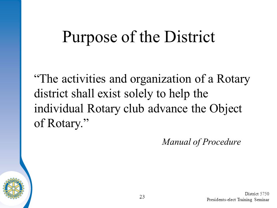 District 5750 Presidents-elect Training Seminar Purpose of the District The activities and organization of a Rotary district shall exist solely to help the individual Rotary club advance the Object of Rotary. Manual of Procedure 23