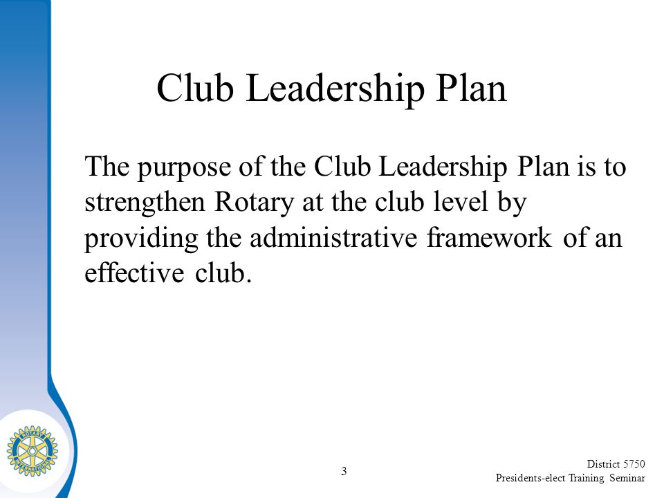 District 5750 Presidents-elect Training Seminar Club Leadership Plan The purpose of the Club Leadership Plan is to strengthen Rotary at the club level by providing the administrative framework of an effective club.