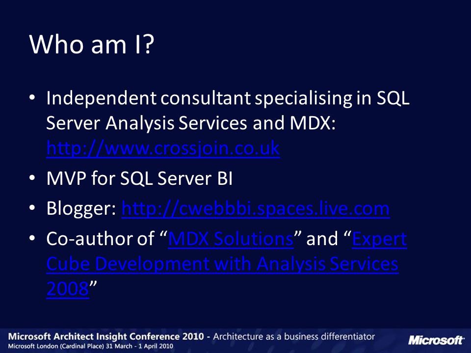 Independent consultant specialising in SQL Server Analysis Services and MDX:     MVP for SQL Server BI Blogger:   Co-author of MDX Solutions and Expert Cube Development with Analysis Services 2008 MDX SolutionsExpert Cube Development with Analysis Services 2008 Who am I