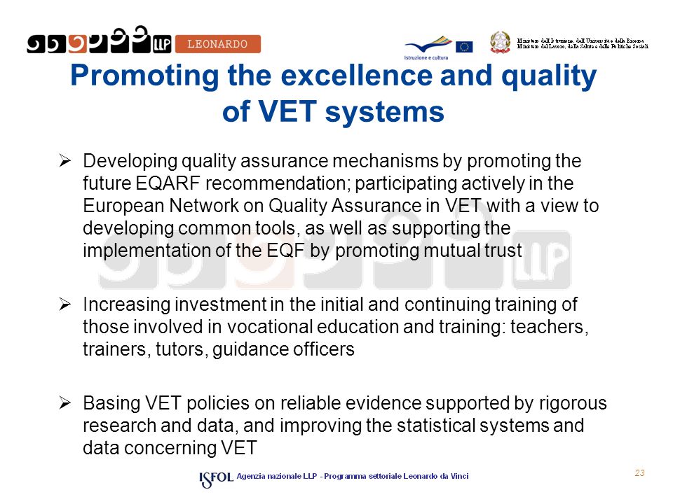 Promoting the excellence and quality of VET systems  Developing quality assurance mechanisms by promoting the future EQARF recommendation; participating actively in the European Network on Quality Assurance in VET with a view to developing common tools, as well as supporting the implementation of the EQF by promoting mutual trust  Increasing investment in the initial and continuing training of those involved in vocational education and training: teachers, trainers, tutors, guidance officers  Basing VET policies on reliable evidence supported by rigorous research and data, and improving the statistical systems and data concerning VET 23