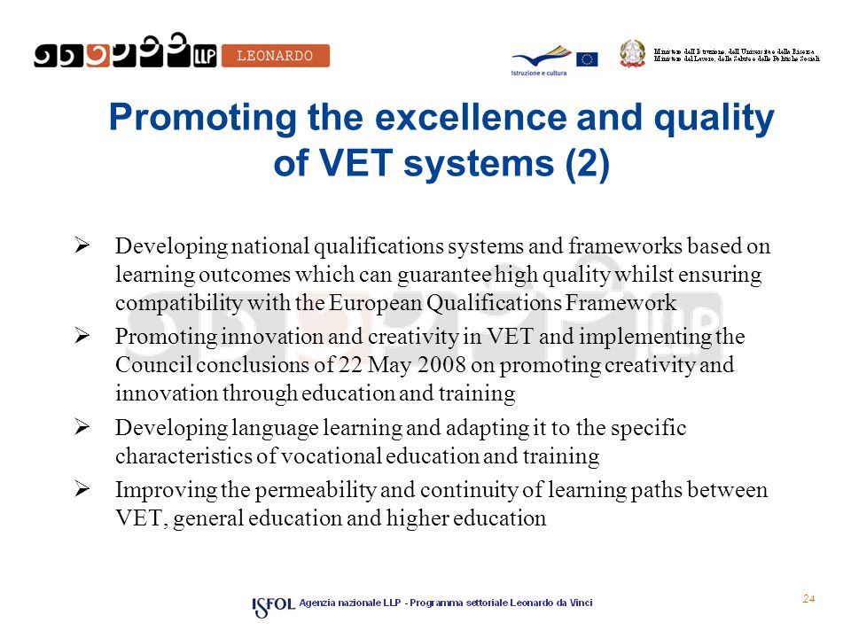 Promoting the excellence and quality of VET systems (2)  Developing national qualifications systems and frameworks based on learning outcomes which can guarantee high quality whilst ensuring compatibility with the European Qualifications Framework  Promoting innovation and creativity in VET and implementing the Council conclusions of 22 May 2008 on promoting creativity and innovation through education and training  Developing language learning and adapting it to the specific characteristics of vocational education and training  Improving the permeability and continuity of learning paths between VET, general education and higher education 24