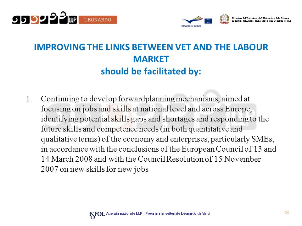 IMPROVING THE LINKS BETWEEN VET AND THE LABOUR MARKET should be facilitated by: 1.Continuing to develop forward­planning mechanisms, aimed at focusing on jobs and skills at national level and across Europe, identifying potential skills gaps and shortages and responding to the future skills and competence needs (in both quantitative and qualitative terms) of the economy and enterprises, particularly SMEs, in accordance with the conclusions of the European Council of 13 and 14 March 2008 and with the Council Resolution of 15 November 2007 on new skills for new jobs 26