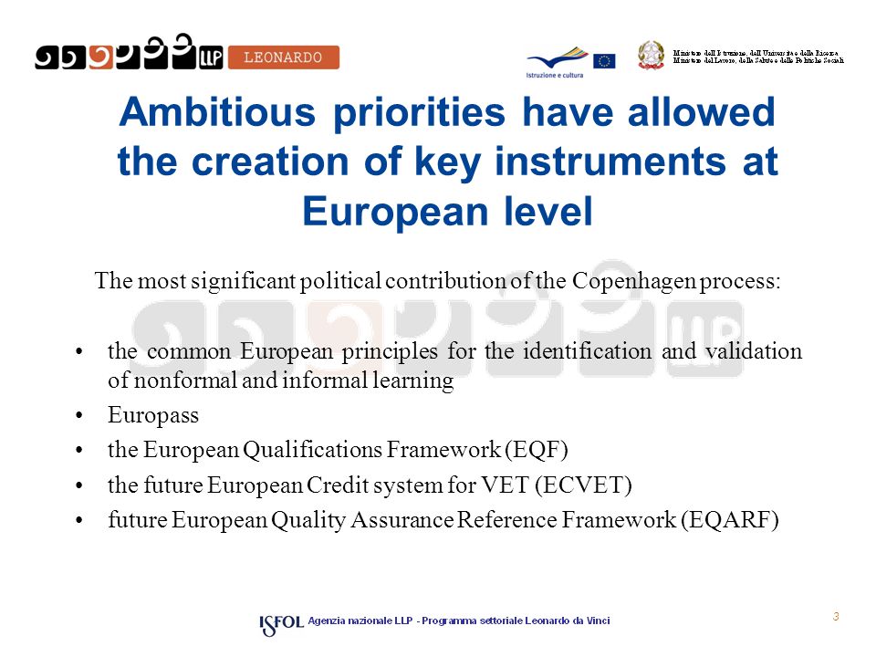3 Ambitious priorities have allowed the creation of key instruments at European level The most significant political contribution of the Copenhagen process: the common European principles for the identification and validation of non­formal and informal learning Europass the European Qualifications Framework (EQF) the future European Credit system for VET (ECVET) future European Quality Assurance Reference Framework (EQARF)