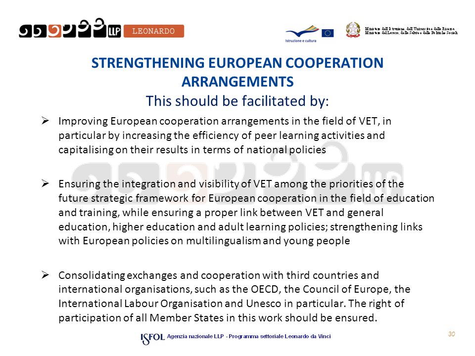 STRENGTHENING EUROPEAN COOPERATION ARRANGEMENTS This should be facilitated by:  Improving European cooperation arrangements in the field of VET, in particular by increasing the efficiency of peer learning activities and capitalising on their results in terms of national policies  Ensuring the integration and visibility of VET among the priorities of the future strategic framework for European cooperation in the field of education and training, while ensuring a proper link between VET and general education, higher education and adult learning policies; strengthening links with European policies on multilingualism and young people  Consolidating exchanges and cooperation with third countries and international organisations, such as the OECD, the Council of Europe, the International Labour Organisation and Unesco in particular.