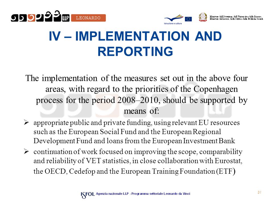 IV – IMPLEMENTATION AND REPORTING The implementation of the measures set out in the above four areas, with regard to the priorities of the Copenhagen process for the period 2008–2010, should be supported by means of:  appropriate public and private funding, using relevant EU resources such as the European Social Fund and the European Regional Development Fund and loans from the European Investment Bank  continuation of work focused on improving the scope, comparability and reliability of VET statistics, in close collaboration with Eurostat, the OECD, Cedefop and the European Training Foundation (ETF ) 31