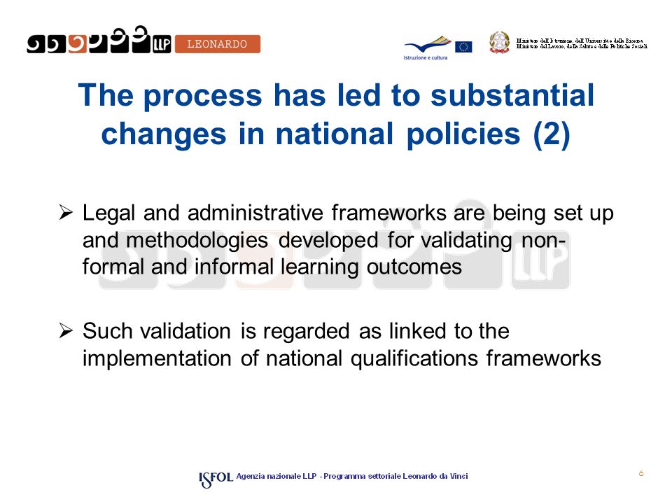 The process has led to substantial changes in national policies (2)  Legal and administrative frameworks are being set up and methodologies developed for validating non­ formal and informal learning outcomes  Such validation is regarded as linked to the implementation of national qualifications frameworks 6