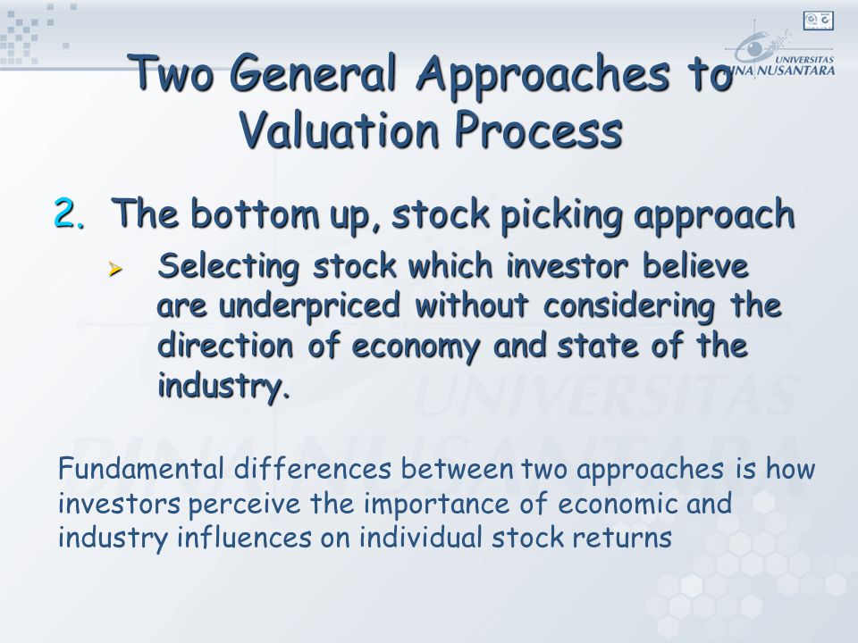 Two General Approaches to Valuation Process 2.The bottom up, stock picking approach  Selecting stock which investor believe are underpriced without considering the direction of economy and state of the industry.