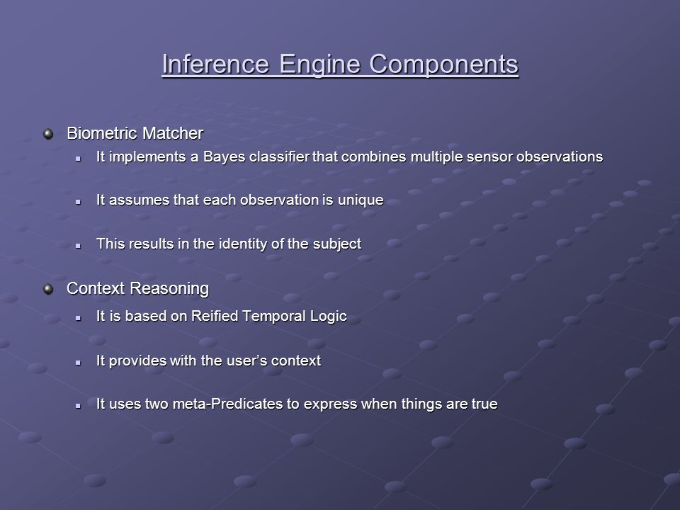 Inference Engine Components Biometric Matcher It implements a Bayes classifier that combines multiple sensor observations It implements a Bayes classifier that combines multiple sensor observations It assumes that each observation is unique It assumes that each observation is unique This results in the identity of the subject This results in the identity of the subject Context Reasoning It is based on Reified Temporal Logic It is based on Reified Temporal Logic It provides with the user’s context It provides with the user’s context It uses two meta-Predicates to express when things are true It uses two meta-Predicates to express when things are true