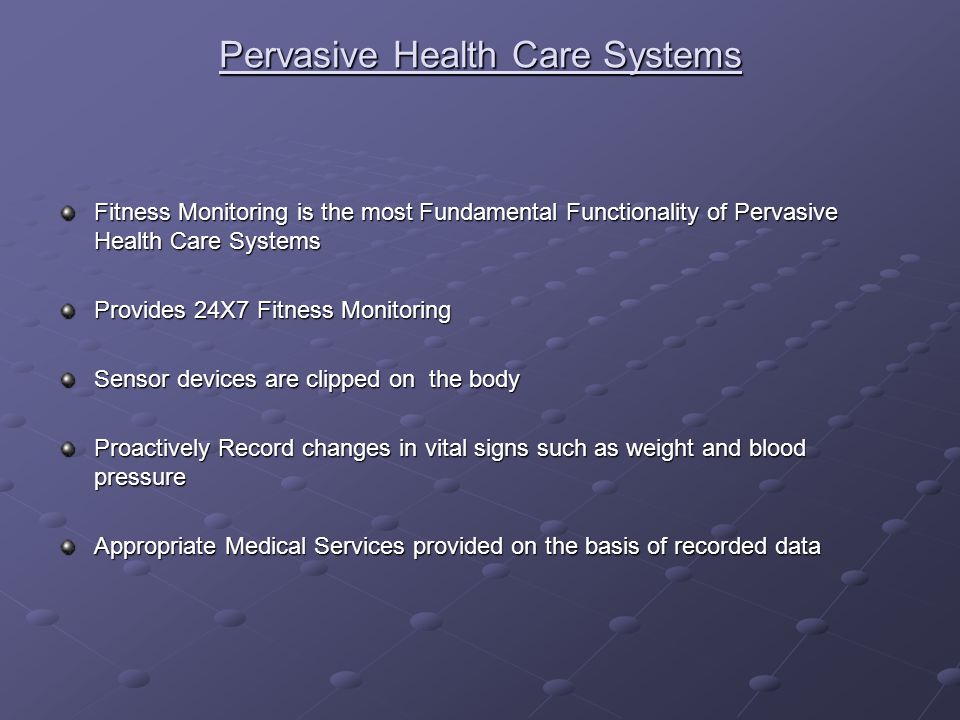 Pervasive Health Care Systems Fitness Monitoring is the most Fundamental Functionality of Pervasive Health Care Systems Provides 24X7 Fitness Monitoring Sensor devices are clipped on the body Proactively Record changes in vital signs such as weight and blood pressure Appropriate Medical Services provided on the basis of recorded data