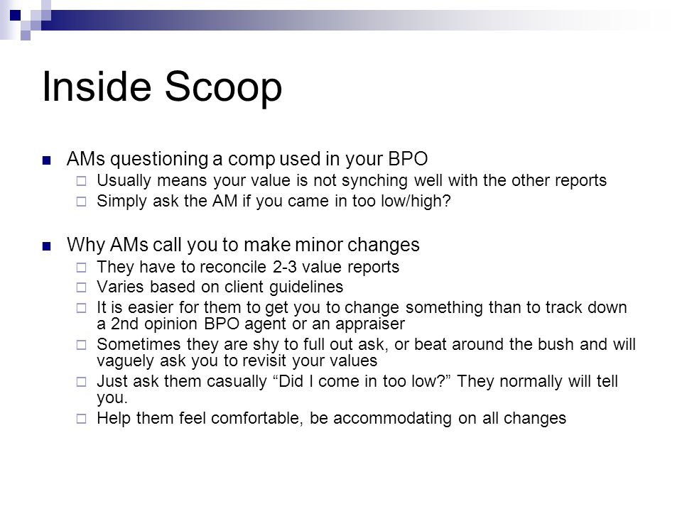 Inside Scoop AMs questioning a comp used in your BPO  Usually means your value is not synching well with the other reports  Simply ask the AM if you came in too low/high.