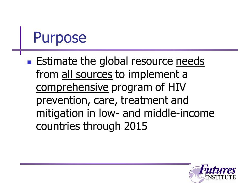 Purpose Estimate the global resource needs from all sources to implement a comprehensive program of HIV prevention, care, treatment and mitigation in low- and middle-income countries through 2015